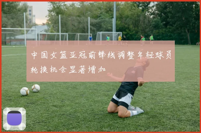 中国女篮亚冠前锋线调整年轻球员轮换机会显著增加