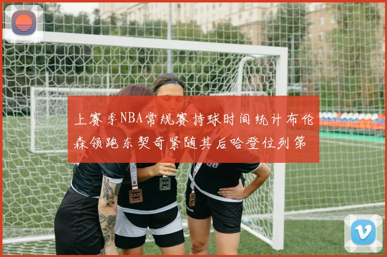 上赛季NBA常规赛持球时间统计布伦森领跑东契奇紧随其后哈登位列第四
